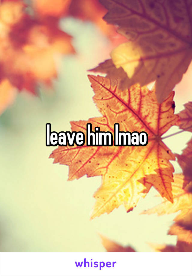 leave him lmao