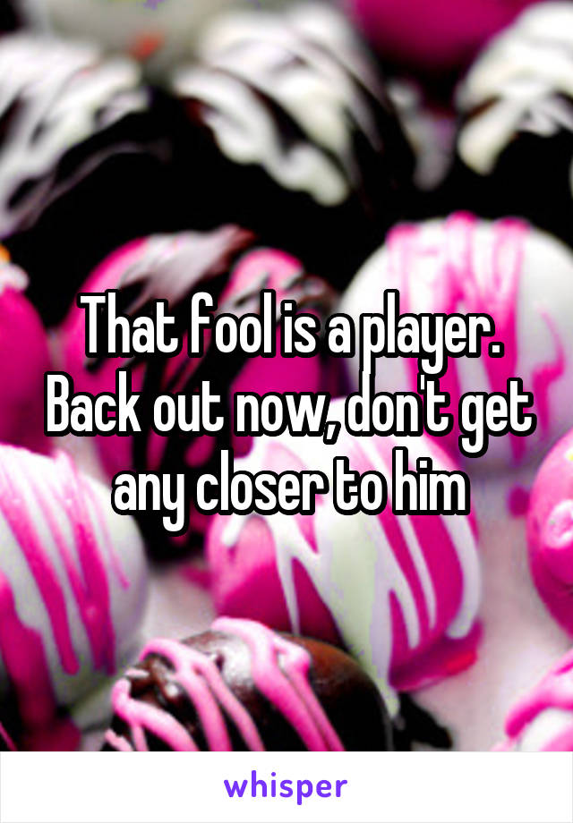 That fool is a player. Back out now, don't get any closer to him