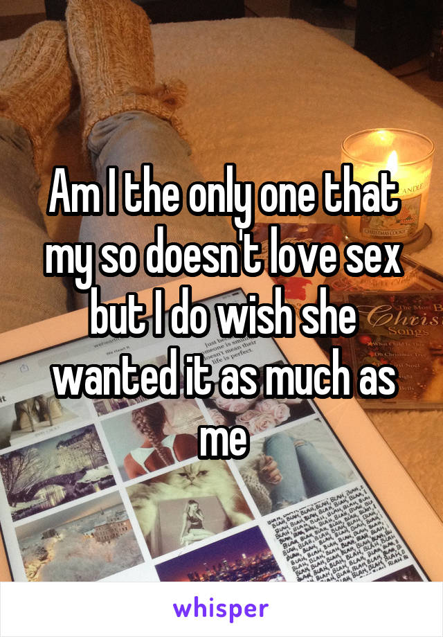 Am I the only one that my so doesn't love sex but I do wish she wanted it as much as me