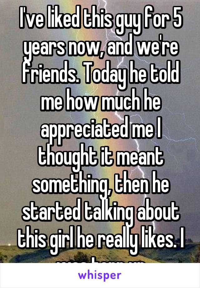 I've liked this guy for 5 years now, and we're friends. Today he told me how much he appreciated me I thought it meant something, then he started talking about this girl he really likes. I was torn up