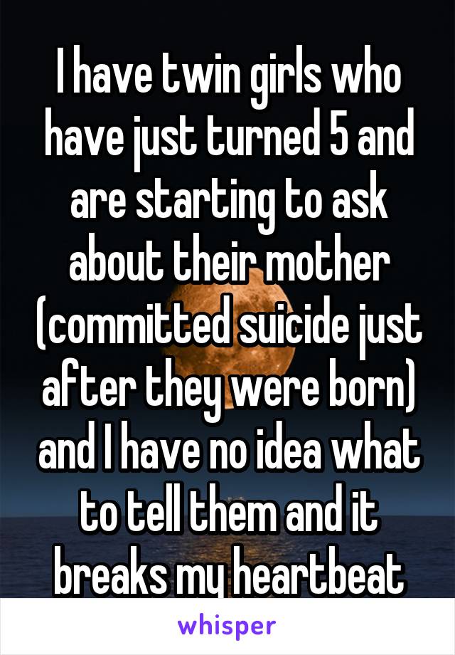 I have twin girls who have just turned 5 and are starting to ask about their mother (committed suicide just after they were born) and I have no idea what to tell them and it breaks my heartbeat