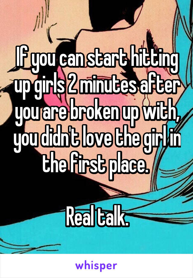 If you can start hitting up girls 2 minutes after you are broken up with, you didn't love the girl in the first place. 

Real talk.