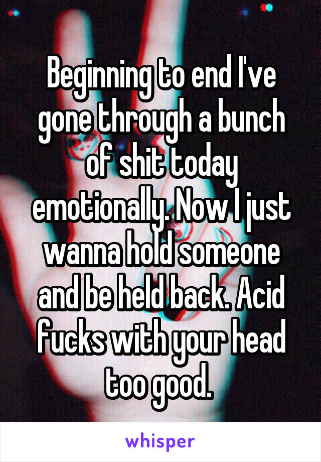 Beginning to end I've gone through a bunch of shit today emotionally. Now I just wanna hold someone and be held back. Acid fucks with your head too good. 