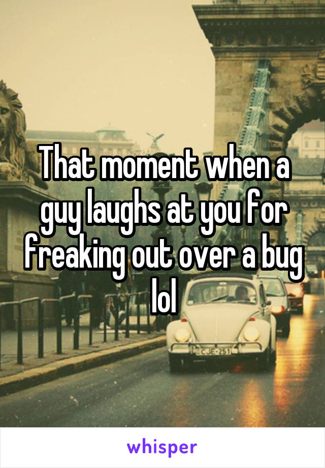 That moment when a guy laughs at you for freaking out over a bug lol