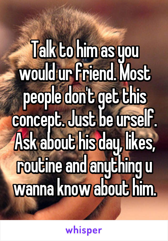Talk to him as you would ur friend. Most people don't get this concept. Just be urself. Ask about his day, likes, routine and anything u wanna know about him.