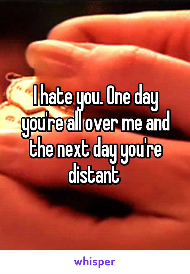I hate you. One day you're all over me and the next day you're distant 