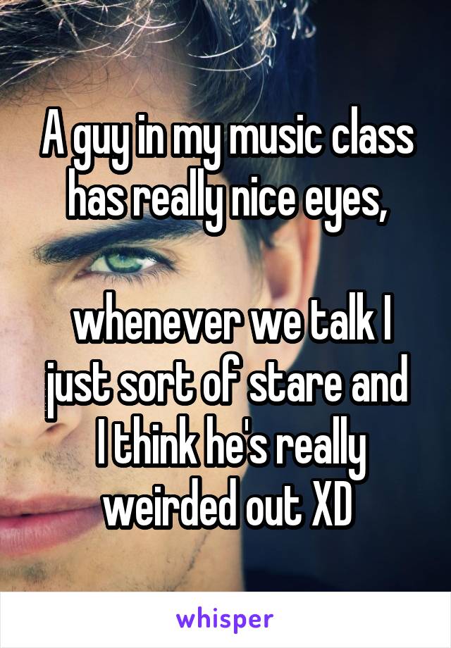 A guy in my music class has really nice eyes,

 whenever we talk I just sort of stare and
 I think he's really weirded out XD