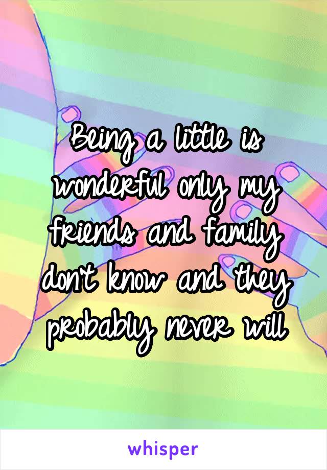 Being a little is wonderful only my friends and family don't know and they probably never will