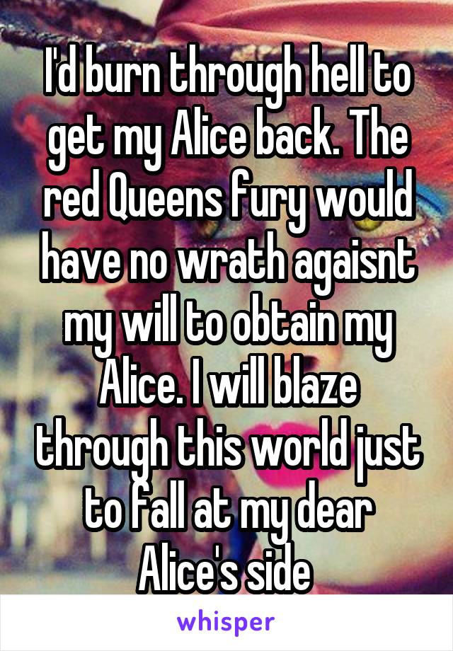 I'd burn through hell to get my Alice back. The red Queens fury would have no wrath agaisnt my will to obtain my Alice. I will blaze through this world just to fall at my dear Alice's side 