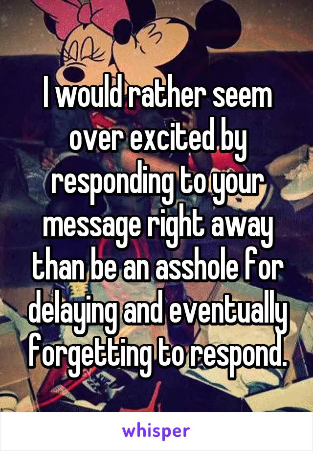 I would rather seem over excited by responding to your message right away than be an asshole for delaying and eventually forgetting to respond.