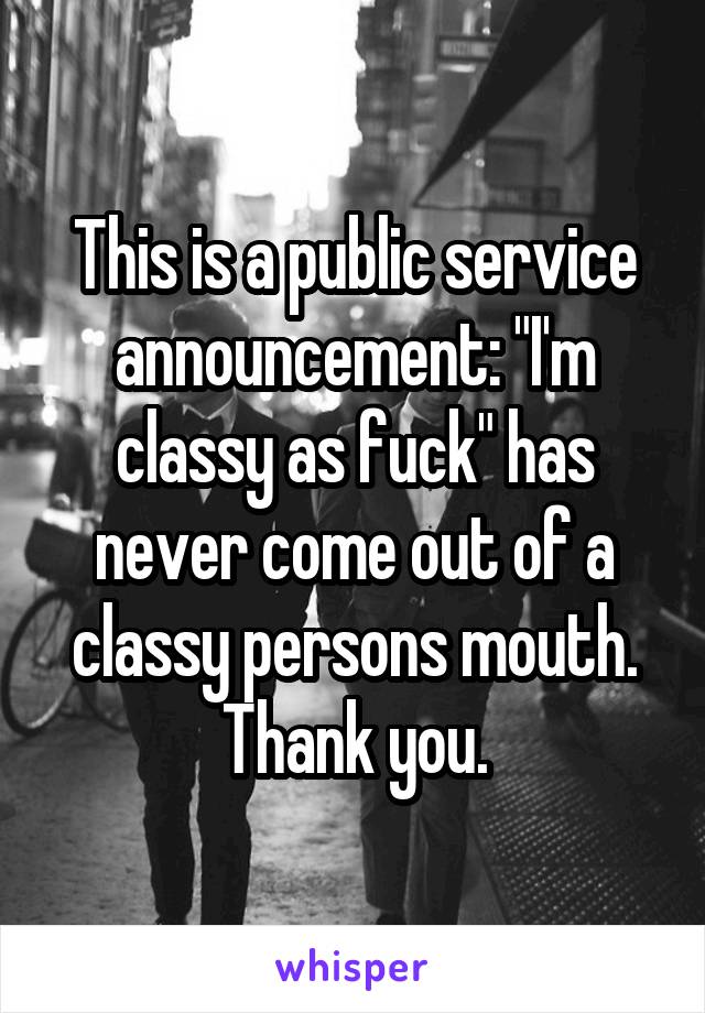 This is a public service announcement: "I'm classy as fuck" has never come out of a classy persons mouth. Thank you.