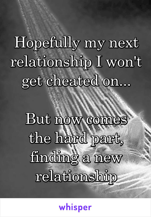 Hopefully my next relationship I won't get cheated on...

But now comes the hard part, finding a new relationship
