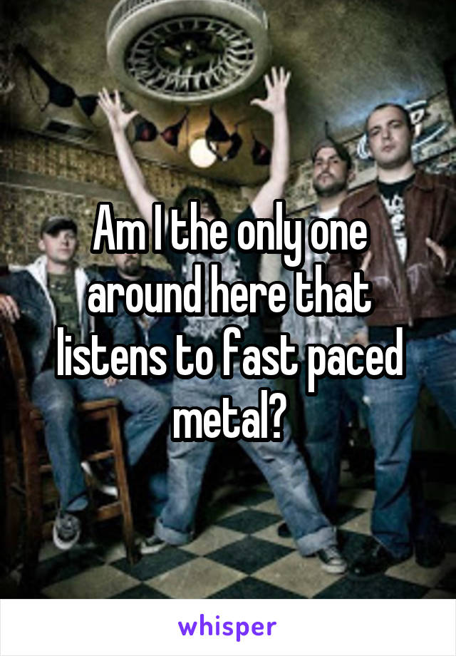 Am I the only one around here that listens to fast paced metal?