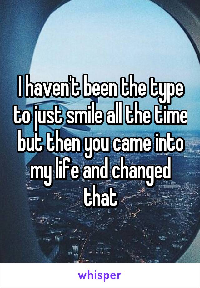 I haven't been the type to just smile all the time but then you came into my life and changed that
