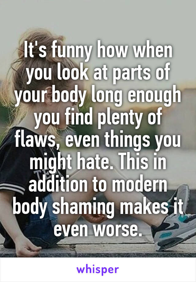 It's funny how when you look at parts of your body long enough you find plenty of flaws, even things you might hate. This in addition to modern body shaming makes it even worse.