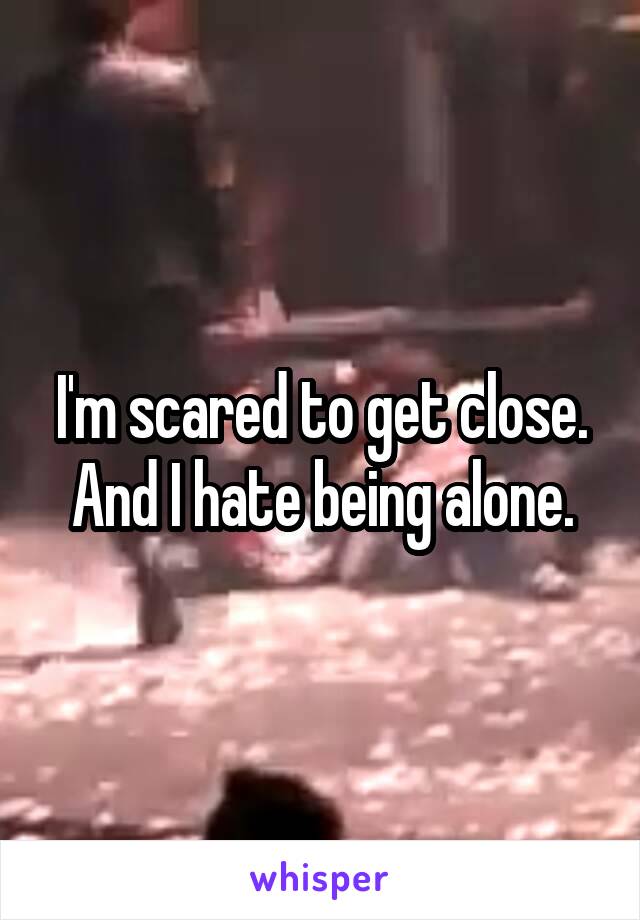 I'm scared to get close. And I hate being alone.