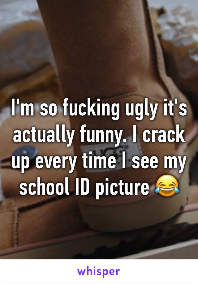I'm so fucking ugly it's actually funny. I crack up every time I see my school ID picture 😂