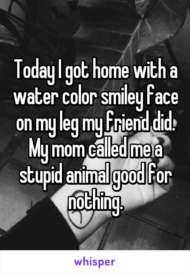 Today I got home with a water color smiley face on my leg my friend did. My mom called me a stupid animal good for nothing.