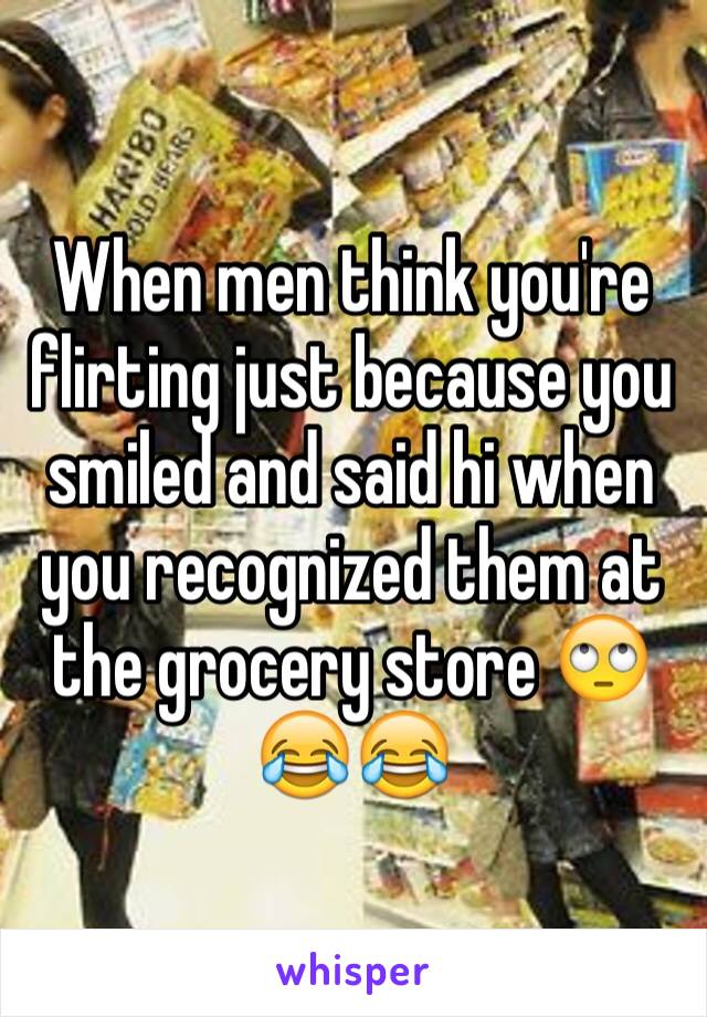 When men think you're flirting just because you smiled and said hi when you recognized them at the grocery store 🙄😂😂