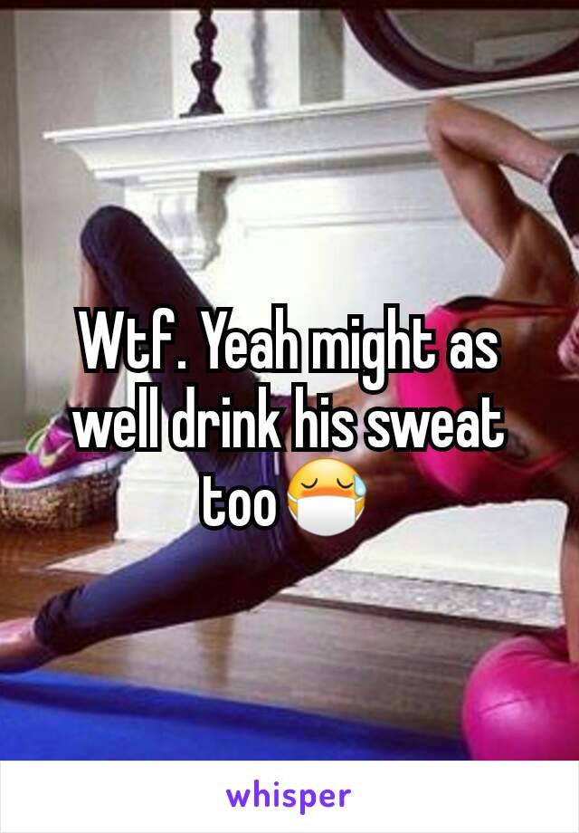 Wtf. Yeah might as well drink his sweat too😷