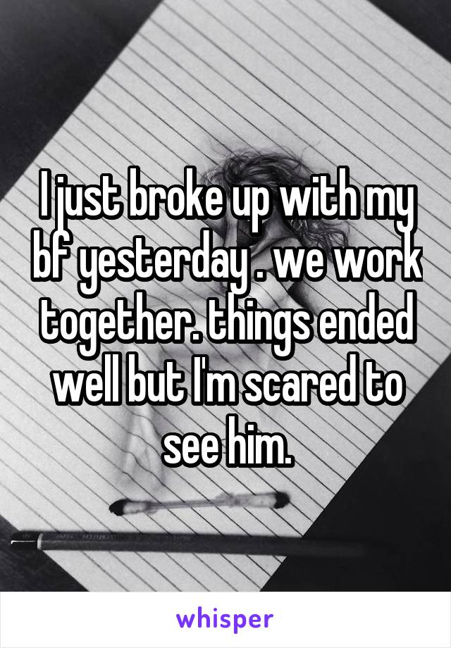 I just broke up with my bf yesterday . we work together. things ended well but I'm scared to see him.