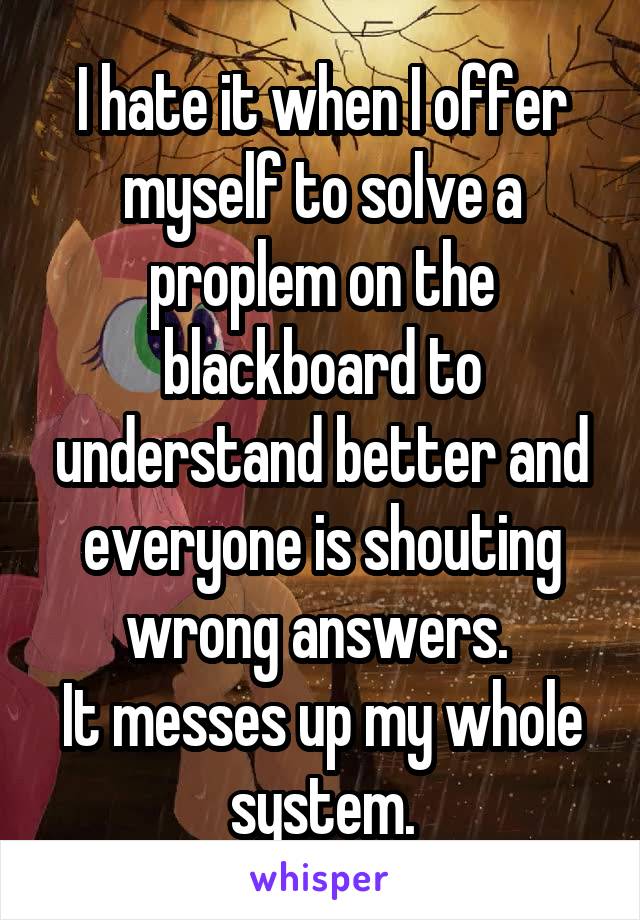 I hate it when I offer myself to solve a proplem on the blackboard to understand better and everyone is shouting wrong answers. 
It messes up my whole system.