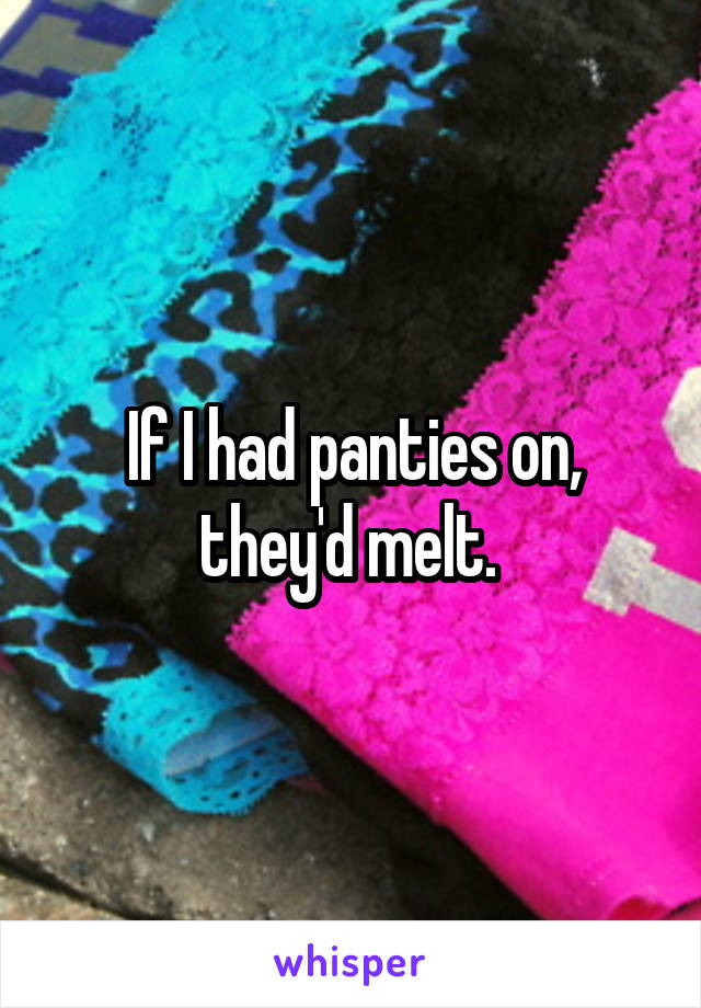 If I had panties on, they'd melt. 