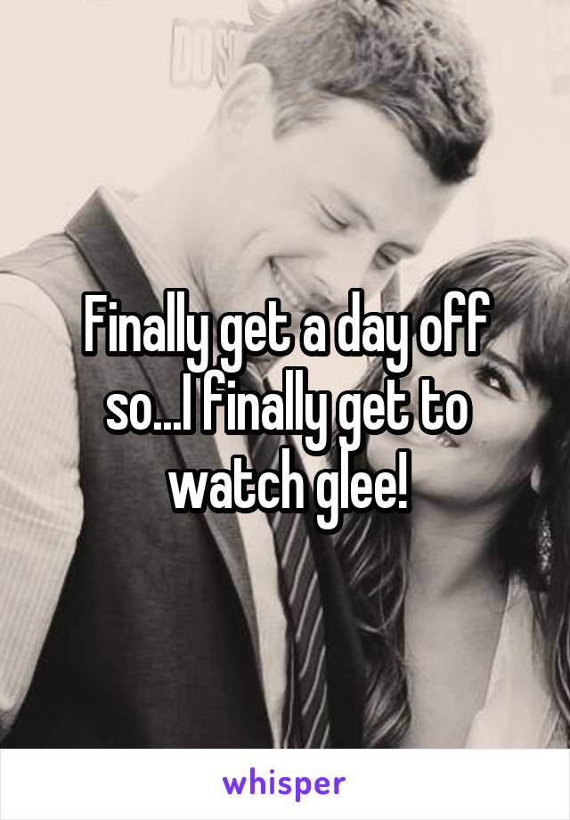 Finally get a day off so...I finally get to watch glee!