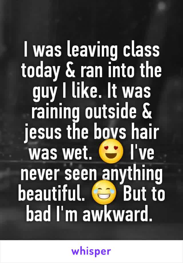 I was leaving class today & ran into the guy I like. It was raining outside & jesus the boys hair was wet. 😍 I've never seen anything beautiful. 😂 But to bad I'm awkward. 
