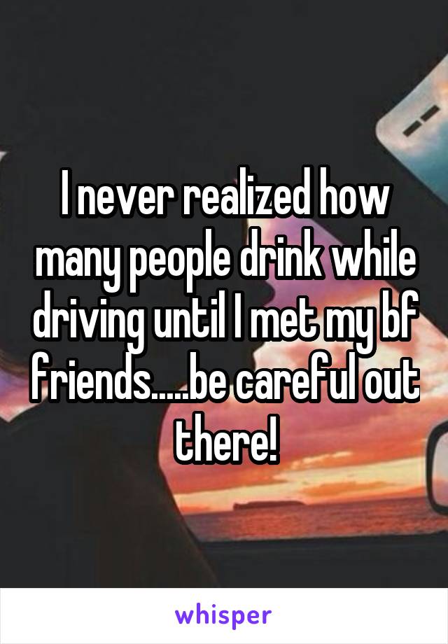 I never realized how many people drink while driving until I met my bf friends.....be careful out there!
