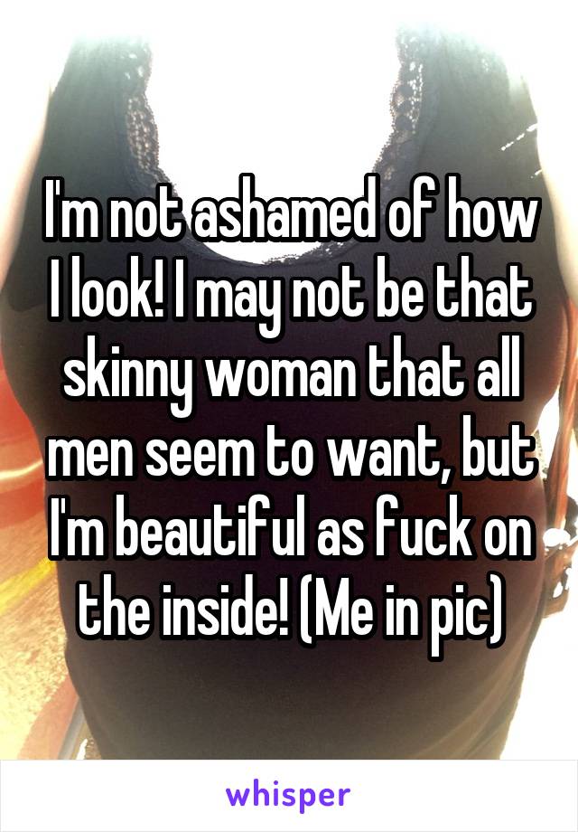 I'm not ashamed of how I look! I may not be that skinny woman that all men seem to want, but I'm beautiful as fuck on the inside! (Me in pic)