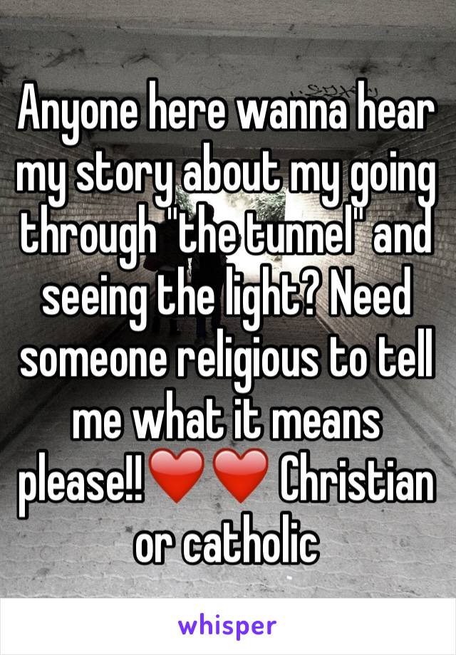 Anyone here wanna hear my story about my going through "the tunnel" and seeing the light? Need someone religious to tell me what it means please!!❤️❤️ Christian or catholic 