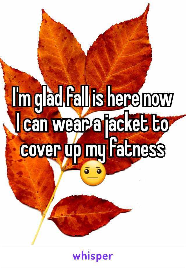 I'm glad fall is here now I can wear a jacket to cover up my fatness 😐