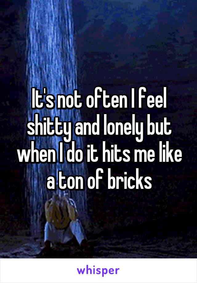 It's not often I feel shitty and lonely but when I do it hits me like a ton of bricks