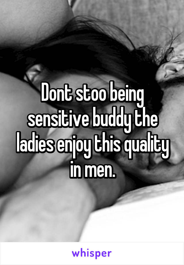 Dont stoo being sensitive buddy the ladies enjoy this quality in men.