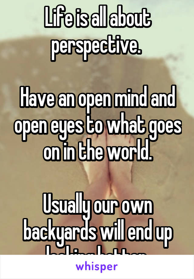 Life is all about perspective. 

Have an open mind and open eyes to what goes on in the world.

Usually our own backyards will end up looking better.