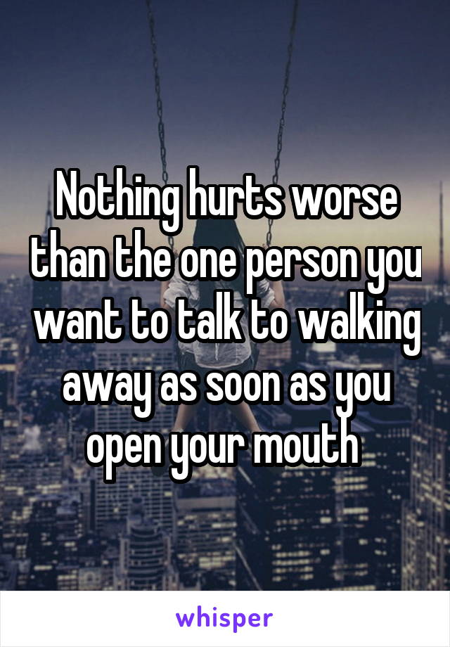 Nothing hurts worse than the one person you want to talk to walking away as soon as you open your mouth 