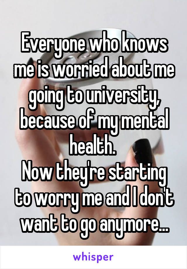 Everyone who knows me is worried about me going to university, because of my mental health. 
Now they're starting to worry me and I don't want to go anymore...