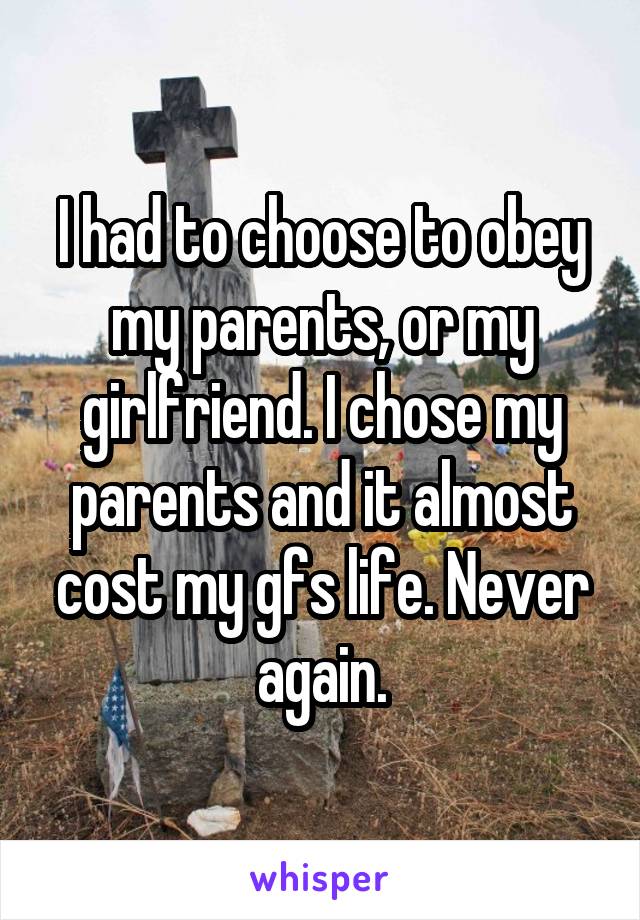 I had to choose to obey my parents, or my girlfriend. I chose my parents and it almost cost my gfs life. Never again.