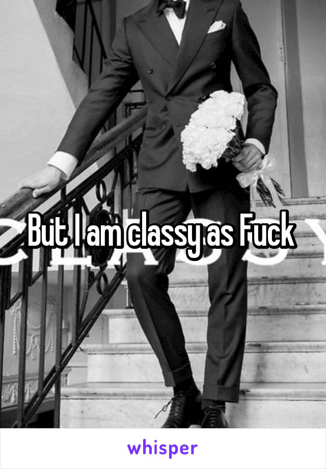 But I am classy as Fuck 
