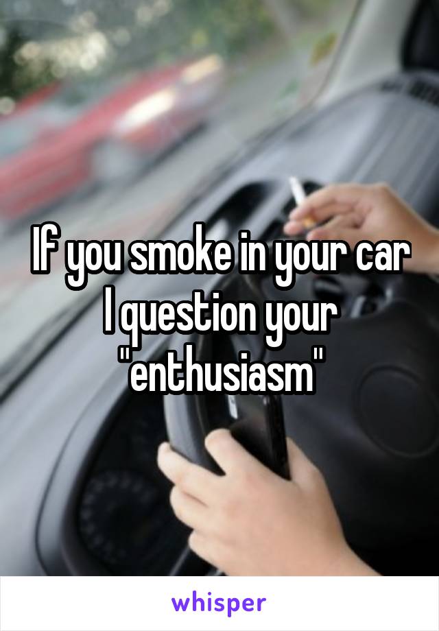 If you smoke in your car I question your "enthusiasm"