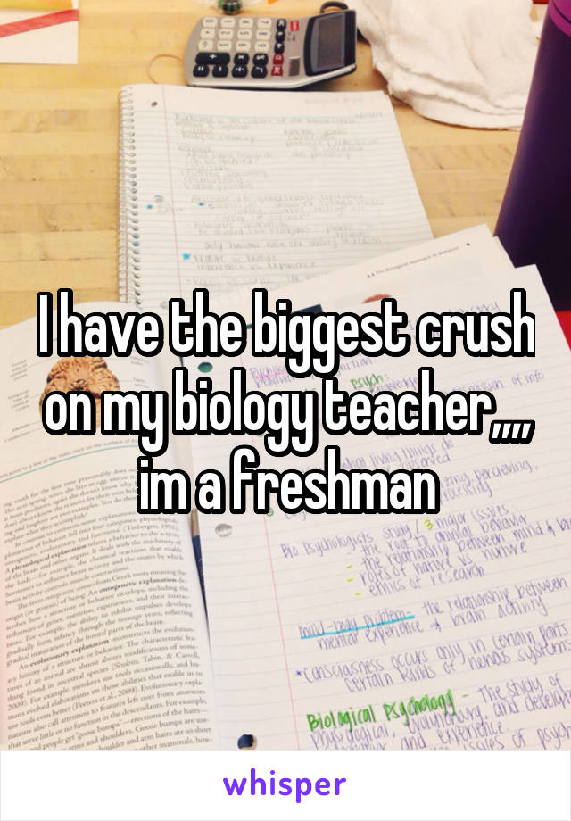 I have the biggest crush on my biology teacher,,,,
im a freshman