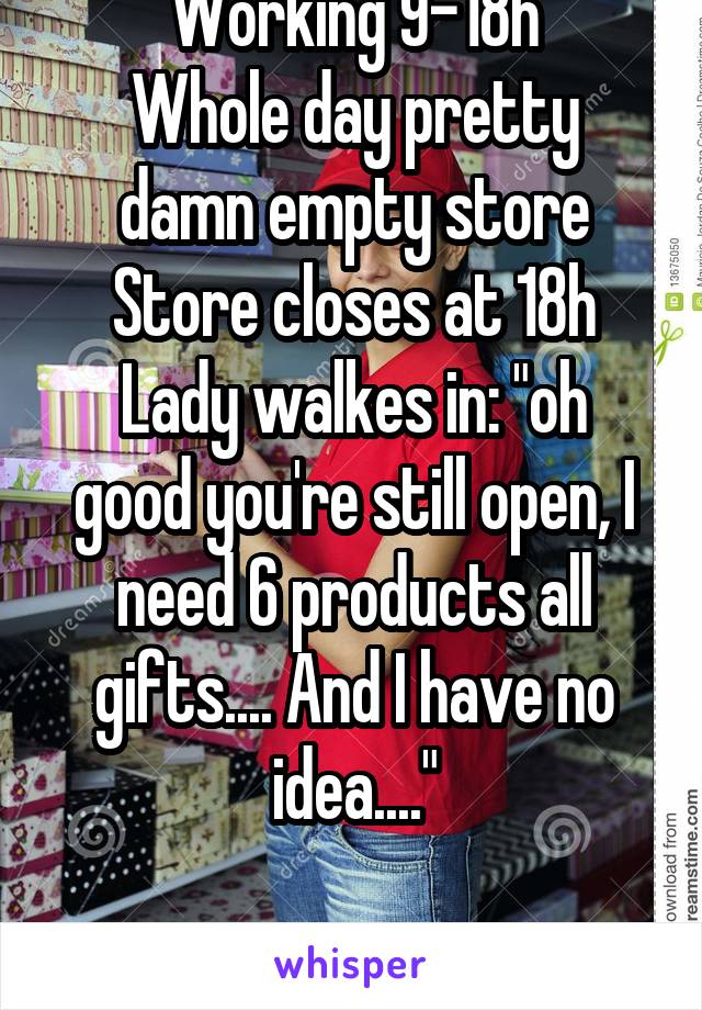 Working 9-18h
Whole day pretty damn empty store
Store closes at 18h
Lady walkes in: "oh good you're still open, I need 6 products all gifts.... And I have no idea...."

