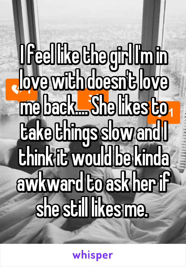 I feel like the girl I'm in love with doesn't love me back.... She likes to take things slow and I think it would be kinda awkward to ask her if she still likes me. 