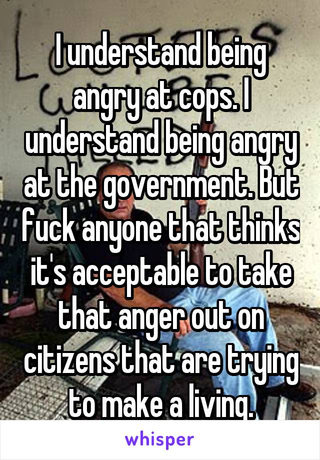 I understand being angry at cops. I understand being angry at the government. But fuck anyone that thinks it's acceptable to take that anger out on citizens that are trying to make a living.