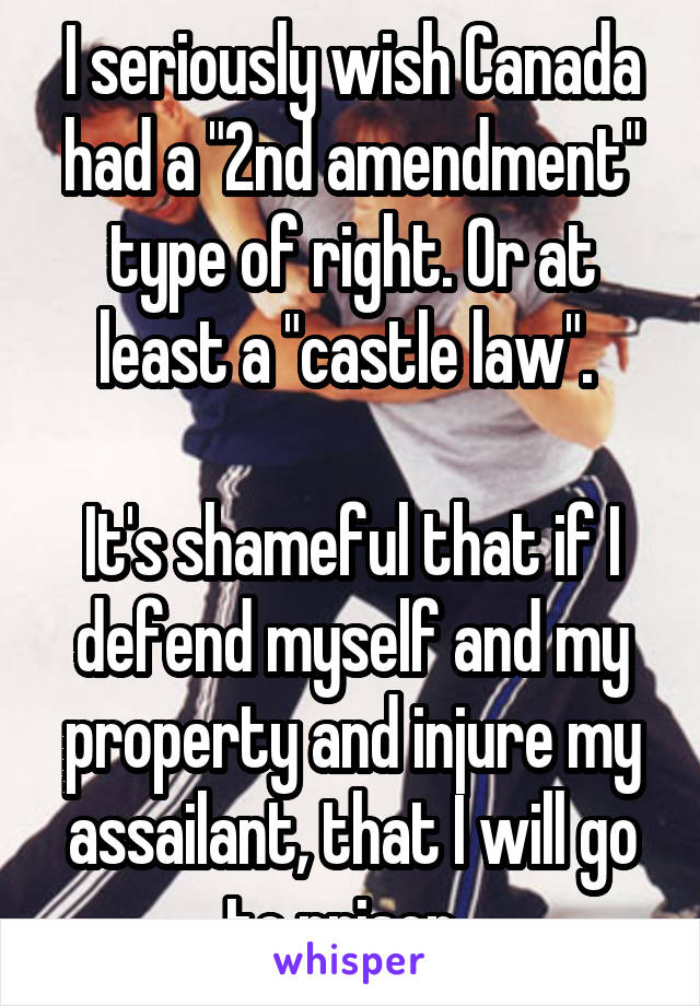 I seriously wish Canada had a "2nd amendment" type of right. Or at least a "castle law". 

It's shameful that if I defend myself and my property and injure my assailant, that I will go to prison. 