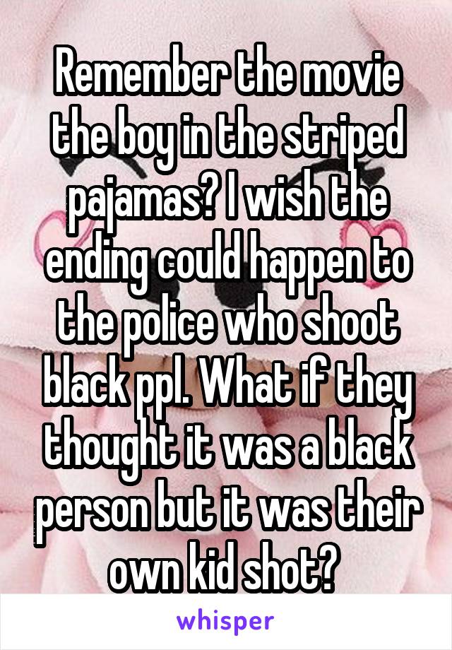 Remember the movie the boy in the striped pajamas? I wish the ending could happen to the police who shoot black ppl. What if they thought it was a black person but it was their own kid shot? 