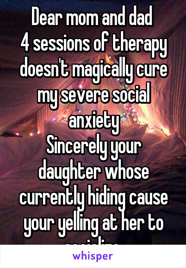Dear mom and dad 
4 sessions of therapy doesn't magically cure my severe social anxiety
Sincerely your daughter whose currently hiding cause your yelling at her to socialize 