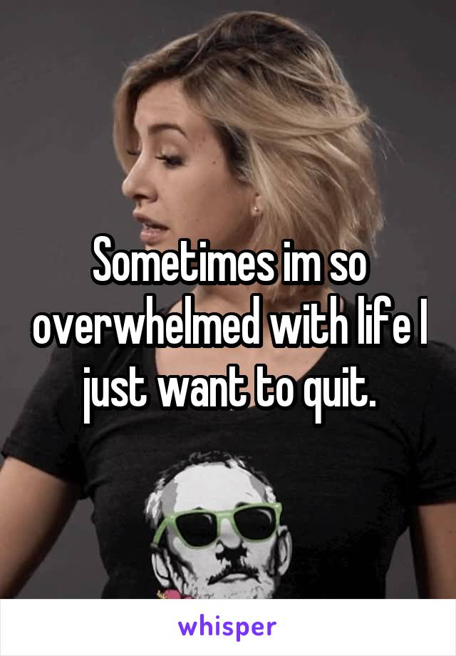 Sometimes im so overwhelmed with life I just want to quit.