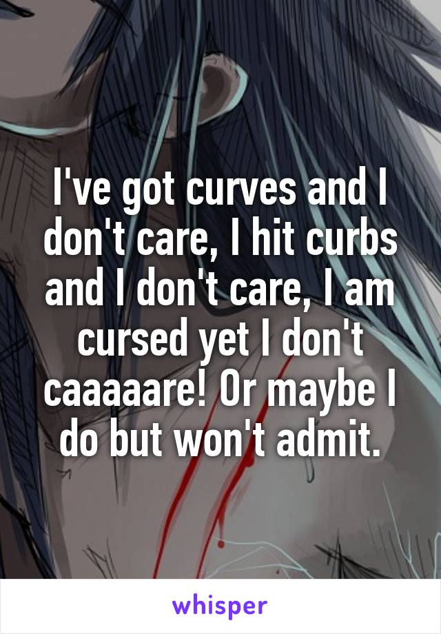 I've got curves and I don't care, I hit curbs and I don't care, I am cursed yet I don't caaaaare! Or maybe I do but won't admit.